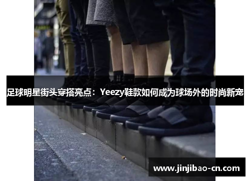 足球明星街头穿搭亮点：Yeezy鞋款如何成为球场外的时尚新宠