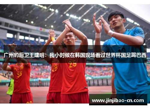 广州豹后卫王建明：我小时候在韩国现场看过世界杯国足踢巴西